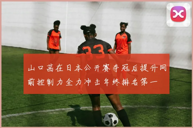 山口茜在日本公开赛夺冠后提升网前控制力全力冲击年终排名第一