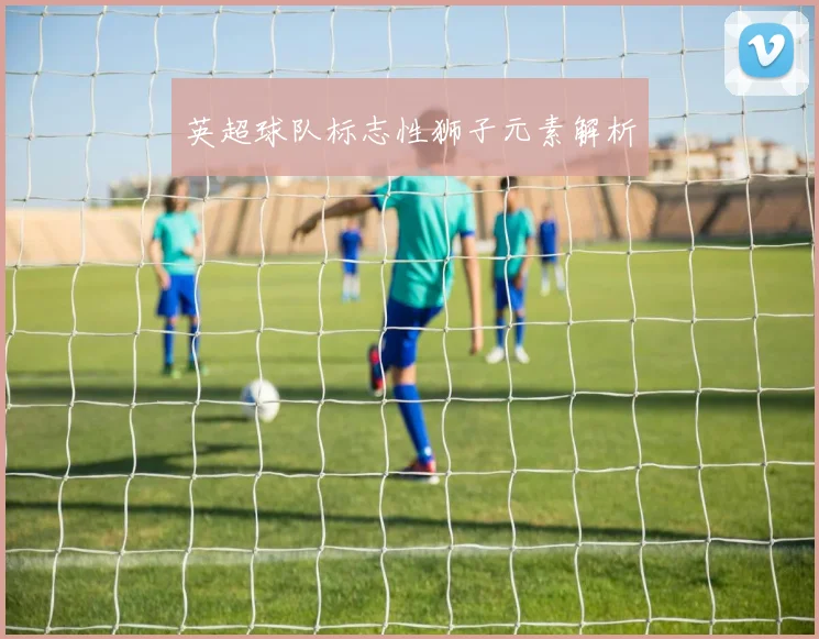 英超球队标志性狮子元素解析
