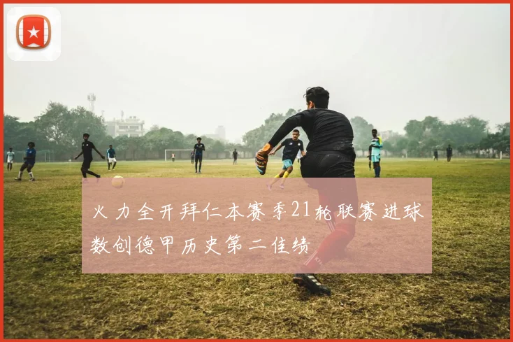 火力全开拜仁本赛季21轮联赛进球数创德甲历史第二佳绩