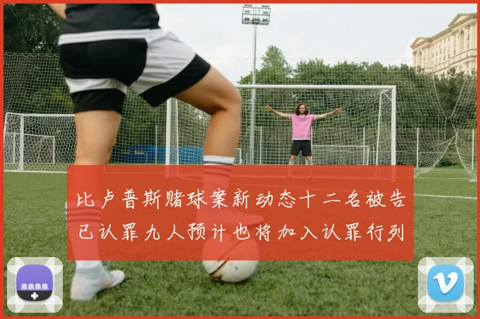 比卢普斯赌球案新动态十二名被告已认罪九人预计也将加入认罪行列