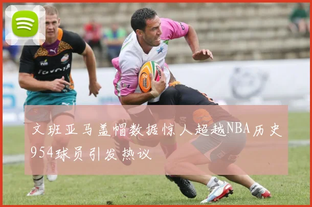 文班亚马盖帽数据惊人超越NBA历史954球员引发热议
