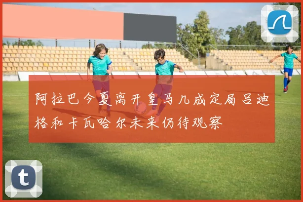 阿拉巴今夏离开皇马几成定局吕迪格和卡瓦哈尔未来仍待观察