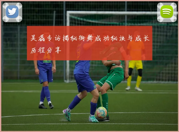 吴磊专访揭秘街舞成功秘诀与成长历程分享