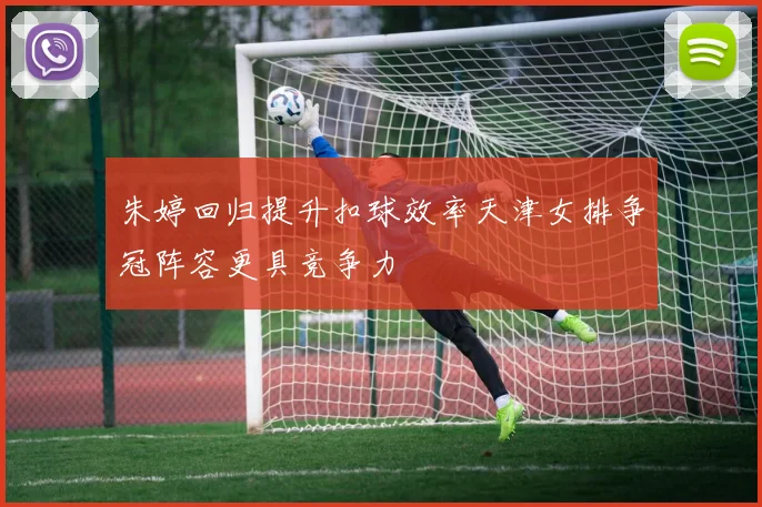朱婷回归提升扣球效率天津女排争冠阵容更具竞争力
