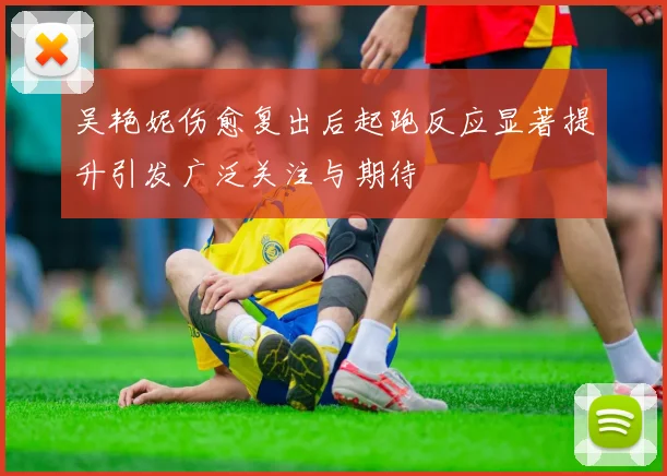 吴艳妮伤愈复出后起跑反应显著提升引发广泛关注与期待