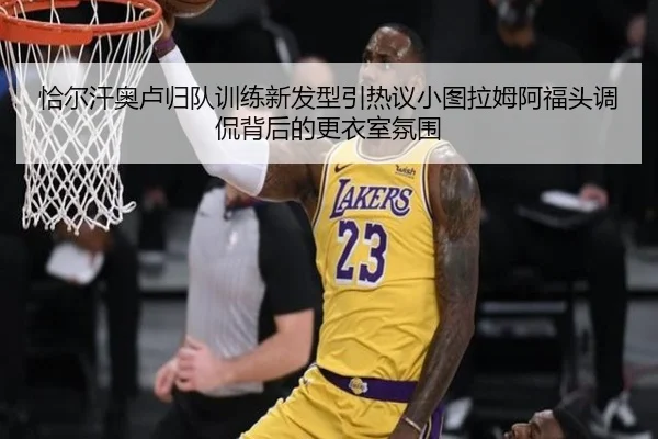 恰尔汗奥卢归队训练新发型引热议小图拉姆阿福头调侃背后的更衣室氛围