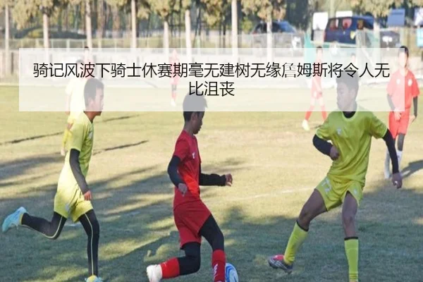 骑记风波下骑士休赛期毫无建树无缘詹姆斯将令人无比沮丧