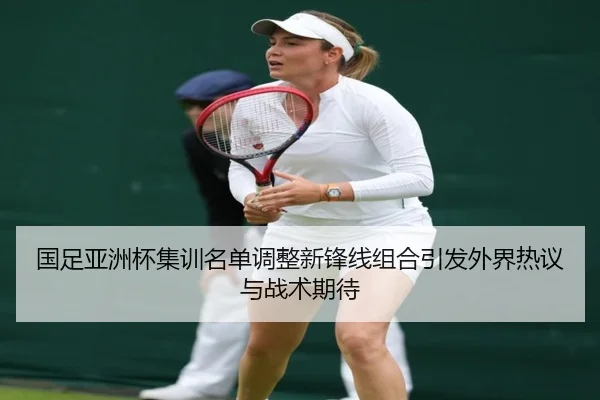国足亚洲杯集训名单调整新锋线组合引发外界热议与战术期待