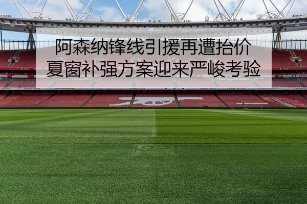 阿森纳锋线引援再遭抬价 夏窗补强方案迎来严峻考验